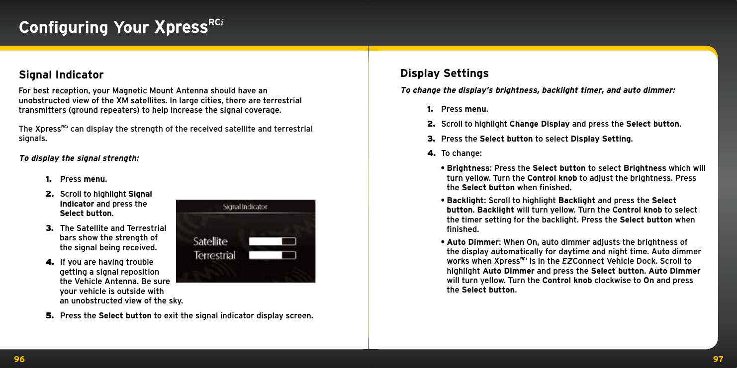 96 97Conﬁguring Your XpressRCiSignal IndicatorFor best reception, your Magnetic Mount Antenna should have an unobstructed view of the XM satellites. In large cities, there are terrestrial transmitters (ground repeaters) to help increase the signal coverage.The XpressRCi can display the strength of the received satellite and terrestrial signals.To display the signal strength:1.   Press menu.2.   Scroll to highlight Signal Indicator and press the Select button.3.   The Satellite and Terrestrial bars show the strength of the signal being received.4.   If you are having trouble getting a signal reposition the Vehicle Antenna. Be sure your vehicle is outside with an unobstructed view of the sky. 5.   Press the Select button to exit the signal indicator display screen.Display SettingsTo change the display’s brightness, backlight timer, and auto dimmer:1.  Press menu.2.  Scroll to highlight Change Display and press the Select button.3.  Press the Select button to select Display Setting.4.  To change:•Brightness: Press the Select button to select Brightness which will turn yellow. Turn the Control knob to adjust the brightness. Press the Select button when ﬁnished.•Backlight: Scroll to highlight Backlight and press the Select button. Backlight will turn yellow. Turn the Control knob to select the timer setting for the backlight. Press the Select button when ﬁnished.•Auto Dimmer: When On, auto dimmer adjusts the brightness of the display automatically for daytime and night time. Auto dimmer works when XpressRCi is in the EZConnect Vehicle Dock. Scroll to highlight Auto Dimmer and press the Select button. Auto Dimmer will turn yellow. Turn the Control knob clockwise to On and press the Select button.