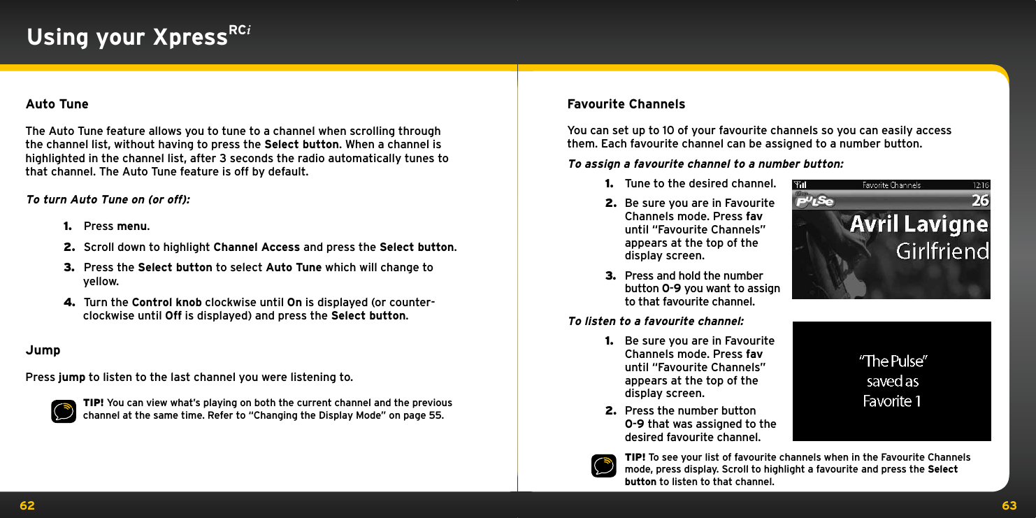 62 63Using your XpressRCiAuto TuneThe Auto Tune feature allows you to tune to a channel when scrolling through the channel list, without having to press the Select button. When a channel is highlighted in the channel list, after 3 seconds the radio automatically tunes to that channel. The Auto Tune feature is off by default.To turn Auto Tune on (or off):1.   Press menu.2.   Scroll down to highlight Channel Access and press the Select button.3.   Press the Select button to select Auto Tune which will change to yellow.4.   Turn the Control knob clockwise until On is displayed (or counter-clockwise until Off is displayed) and press the Select button.JumpPress jump to listen to the last channel you were listening to.TIP! You can view what’s playing on both the current channel and the previous channel at the same time. Refer to “Changing the Display Mode” on page 55.Favourite ChannelsYou can set up to 10 of your favourite channels so you can easily access them. Each favourite channel can be assigned to a number button.To assign a favourite channel to a number button:1.  Tune to the desired channel.2.  Be sure you are in Favourite Channels mode. Press fav until “Favourite Channels” appears at the top of the display screen.3.  Press and hold the number button 0-9 you want to assign to that favourite channel.To listen to a favourite channel:1.  Be sure you are in Favourite Channels mode. Press fav until “Favourite Channels” appears at the top of the display screen.2.  Press the number button 0-9 that was assigned to the desired favourite channel.TIP! To see your list of favourite channels when in the Favourite Channels mode, press display. Scroll to highlight a favourite and press the Select button to listen to that channel.