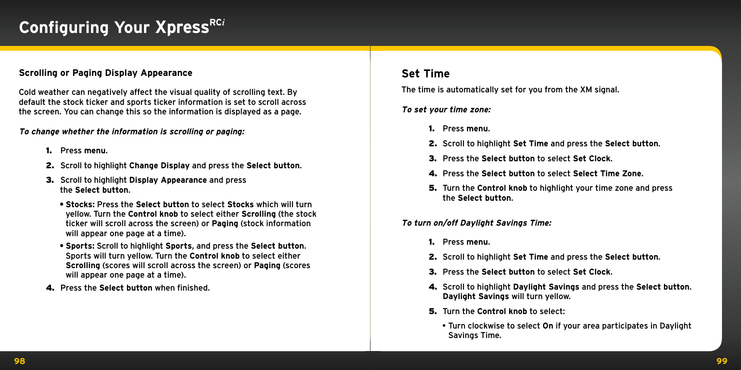 98 99Conﬁguring Your XpressRCiScrolling or Paging Display AppearanceCold weather can negatively affect the visual quality of scrolling text. By default the stock ticker and sports ticker information is set to scroll across the screen. You can change this so the information is displayed as a page.To change whether the information is scrolling or paging:1.   Press menu.2.   Scroll to highlight Change Display and press the Select button.3.   Scroll to highlight Display Appearance and press the Select button.•Stocks: Press the Select button to select Stocks which will turn yellow. Turn the Control knob to select either Scrolling (the stock ticker will scroll across the screen) or Paging (stock information will appear one page at a time).•Sports: Scroll to highlight Sports, and press the Select button. Sports will turn yellow. Turn the Control knob to select either Scrolling (scores will scroll across the screen) or Paging (scores will appear one page at a time).4.   Press the Select button when finished.Set TimeThe time is automatically set for you from the XM signal.To set your time zone:1.  Press menu.2.  Scroll to highlight Set Time and press the Select button.3.  Press the Select button to select Set Clock.4.  Press the Select button to select Select Time Zone.5.  Turn the Control knob to highlight your time zone and press the Select button.To turn on/off Daylight Savings Time:1.  Press menu.2.  Scroll to highlight Set Time and press the Select button.3.  Press the Select button to select Set Clock.4.  Scroll to highlight Daylight Savings and press the Select button. Daylight Savings will turn yellow.5.  Turn the Control knob to select:•Turn clockwise to select On if your area participates in Daylight Savings Time.