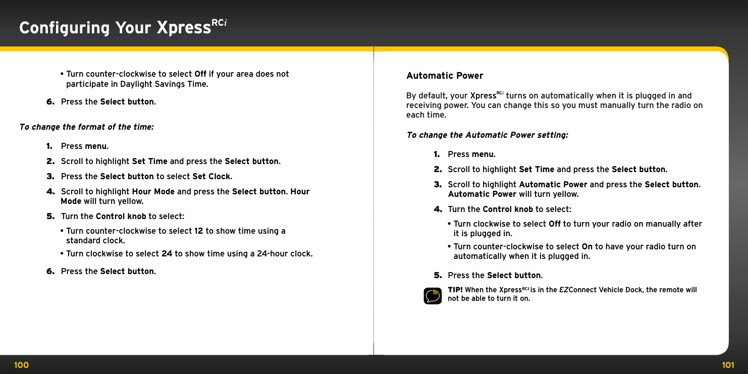 100 101Conﬁguring Your XpressRCi•Turn counter-clockwise to select Off if your area does not participate in Daylight Savings Time.6.   Press the Select button.To change the format of the time:1.   Press menu.2.   Scroll to highlight Set Time and press the Select button.3.   Press the Select button to select Set Clock.4.   Scroll to highlight Hour Mode and press the Select button. Hour Mode will turn yellow.5.   Turn the Control knob to select:•Turn counter-clockwise to select 12 to show time using a standard clock.•Turn clockwise to select 24 to show time using a 24-hour clock.6.   Press the Select button.Automatic PowerBy default, your XpressRCi turns on automatically when it is plugged in and receiving power. You can change this so you must manually turn the radio on each time.To change the Automatic Power setting:1.  Press menu.2.  Scroll to highlight Set Time and press the Select button.3.  Scroll to highlight Automatic Power and press the Select button. Automatic Power will turn yellow.4.  Turn the Control knob to select:•Turn clockwise to select Off to turn your radio on manually after it is plugged in.•Turn counter-clockwise to select On to have your radio turn on automatically when it is plugged in.5.  Press the Select button.TIP! When the XpressRCi is in the EZConnect Vehicle Dock, the remote will not be able to turn it on.