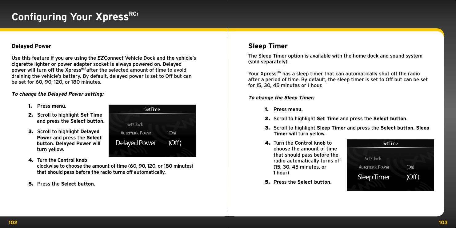 102 103Conﬁguring Your XpressRCiDelayed PowerUse this feature if you are using the EZConnect Vehicle Dock and the vehicle’s cigarette lighter or power adapter socket is always powered on. Delayed power will turn off the XpressRCi after the selected amount of time to avoid draining the vehicle’s battery. By default, delayed power is set to Off but can be set for 60, 90, 120, or 180 minutes.To change the Delayed Power setting:1.   Press menu.2.   Scroll to highlight Set Time and press the Select button.3.   Scroll to highlight Delayed Power and press the Select button. Delayed Power will turn yellow.4.   Turn the Control knob clockwise to choose the amount of time (60, 90, 120, or 180 minutes) that should pass before the radio turns off automatically.5.   Press the Select button.Sleep TimerThe Sleep Timer option is available with the home dock and sound system (sold separately).Your XpressRCi has a sleep timer that can automatically shut off the radio after a period of time. By default, the sleep timer is set to Off but can be set for 15, 30, 45 minutes or 1 hour.To change the Sleep Timer:1.  Press menu.2.  Scroll to highlight Set Time and press the Select button.3.  Scroll to highlight Sleep Timer and press the Select button. Sleep Timer will turn yellow.4.  Turn the Control knob to choose the amount of time that should pass before the radio automatically turns off (15, 30, 45 minutes, or  1 hour)5.  Press the Select button.