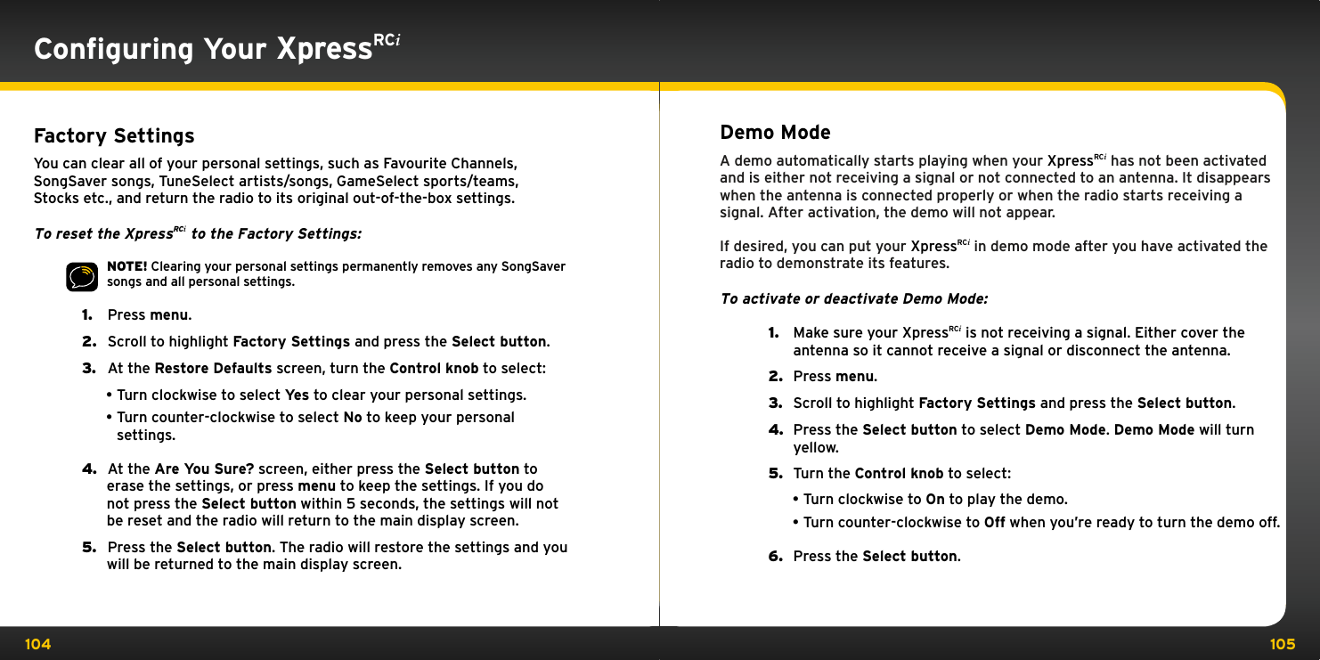 104 105Conﬁguring Your XpressRCiFactory SettingsYou can clear all of your personal settings, such as Favourite Channels, SongSaver songs, TuneSelect artists/songs, GameSelect sports/teams, Stocks etc., and return the radio to its original out-of-the-box settings.To reset the XpressRCi to the Factory Settings:NOTE! Clearing your personal settings permanently removes any SongSaver songs and all personal settings.1.   Press menu.2.   Scroll to highlight Factory Settings and press the Select button.3.   At the Restore Defaults screen, turn the Control knob to select:•Turn clockwise to select Yes to clear your personal settings.•Turn counter-clockwise to select No to keep your personal settings.4.   At the Are You Sure? screen, either press the Select button to erase the settings, or press menu to keep the settings. If you do not press the Select button within 5 seconds, the settings will not be reset and the radio will return to the main display screen.5.   Press the Select button. The radio will restore the settings and you will be returned to the main display screen.Demo ModeA demo automatically starts playing when your XpressRCi has not been activated and is either not receiving a signal or not connected to an antenna. It disappears when the antenna is connected properly or when the radio starts receiving a signal. After activation, the demo will not appear.If desired, you can put your XpressRCi in demo mode after you have activated the radio to demonstrate its features.To activate or deactivate Demo Mode:1.  Make sure your XpressRCi is not receiving a signal. Either cover the antenna so it cannot receive a signal or disconnect the antenna.2.  Press menu.3.  Scroll to highlight Factory Settings and press the Select button.4.  Press the Select button to select Demo Mode. Demo Mode will turn yellow.5.  Turn the Control knob to select:•Turn clockwise to On to play the demo.•Turn counter-clockwise to Off when you’re ready to turn the demo off.6.  Press the Select button. 