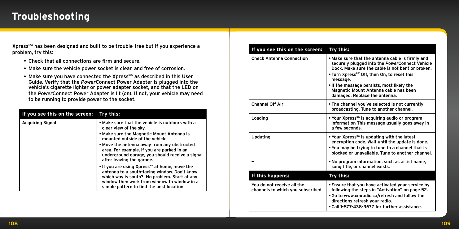 108 109If you see this on the screen: Try this:Check Antenna Connection •Make sure that the antenna cable is ﬁrmly and securely plugged into the PowerConnect Vehicle Dock. Make sure the cable is not bent or broken.•Turn XpressRCi Off, then On, to reset this message. •If the message persists, most likely the Magnetic Mount Antenna cable has been damaged. Replace the antenna.Channel Off Air •The channel you’ve selected is not currently  broadcasting. Tune to another channel. Loading  •Your XpressRCi is acquiring audio or program information This message usually goes away in a few seconds. Updating •Your XpressRCi is updating with the latest encryption code. Wait until the update is done. •You may be trying to tune to a channel that is blocked or unavailable. Tune to another channel.—•No program information, such as artist name, song title, or channel exists.If this happens: Try this:You do not receive all the  channels to which you subscribed•Ensure that you have activated your service by following the steps in “Activation” on page 52. •Go to www.xmradio.ca/refresh and follow the directions refresh your radio.•Call 1-877-438-9677 for further assistance.XpressRCi has been designed and built to be trouble-free but if you experience a problem, try this:• Check that all connections are ﬁrm and secure. • Make sure the vehicle power socket is clean and free of corrosion. • Make sure you have connected the XpressRCi as described in this User Guide. Verify that the PowerConnect Power Adapter is plugged into the vehicle’s cigarette lighter or power adapter socket, and that the LED on the PowerConnect Power Adapter is lit (on). If not, your vehicle may need to be running to provide power to the socket.If you see this on the screen: Try this:Acquiring Signal •Make sure that the vehicle is outdoors with a clear view of the sky.•Make sure the Magnetic Mount Antenna is mounted outside of the vehicle.•Move the antenna away from any obstructed area. For example, if you are parked in an underground garage, you should receive a signal after leaving the garage.•If you are using XpressRCi at home, move the antenna to a south-facing window. Don’t know which way is south?  No problem. Start at any window then work from window to window in a simple pattern to ﬁnd the best location.Troubleshooting