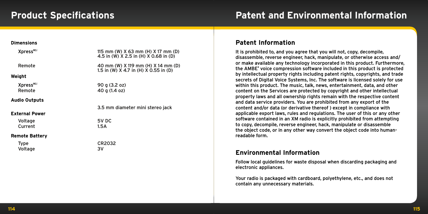 114 115Patent and Environmental InformationPatent Information It is prohibited to, and you agree that you will not, copy, decompile, disassemble, reverse engineer, hack, manipulate, or otherwise access and/or make available any technology incorporated in this product. Furthermore, the AMBEª voice compression software included in this product is protected by intellectual property rights including patent rights, copyrights, and trade secrets of Digital Voice Systems, Inc. The software is licensed solely for use within this product. The music, talk, news, entertainment, data, and other content on the Services are protected by copyright and other intellectual property laws and all ownership rights remain with the respective content and data service providers. You are prohibited from any export of the content and/or data (or derivative thereof ) except in compliance with applicable export laws, rules and regulations. The user of this or any other software contained in an XM radio is explicitly prohibited from attempting to copy, decompile, reverse engineer, hack, manipulate or disassemble the object code, or in any other way convert the object code into human-readable form.Environmental Information Follow local guidelines for waste disposal when discarding packaging and electronic appliances.Your radio is packaged with cardboard, polyethylene, etc., and does not contain any unnecessary materials.Product SpeciﬁcationsDimensions XpressRCi     115 mm (W) X 63 mm (H) X 17 mm (D)      4.5 in (W) X 2.5 in (H) X 0.68 in (D)  Remote    40 mm (W) X 119 mm (H) X 14 mm (D)      1.5 in (W) X 4.7 in (H) X 0.55 in (D)Weight XpressRCi    90 g (3.2 oz)  Remote    40 g (1.4 oz)Audio Outputs      3.5 mm diameter mini stereo jackExternal Power  Voltage    5V DC  Current    1.5A   Remote Battery  Type    CR2032  Voltage    3V