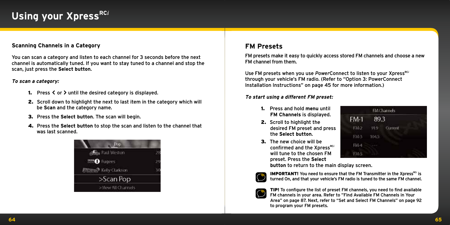 64 65Using your XpressRCiScanning Channels in a CategoryYou can scan a category and listen to each channel for 3 seconds before the next channel is automatically tuned. If you want to stay tuned to a channel and stop the scan, just press the Select button.To scan a category:1.   Press  or  until the desired category is displayed.2.   Scroll down to highlight the next to last item in the category which will be Scan and the category name.3.   Press the Select button. The scan will begin.4.   Press the Select button to stop the scan and listen to the channel that was last scanned.FM PresetsFM presets make it easy to quickly access stored FM channels and choose a new FM channel from them.Use FM presets when you use PowerConnect to listen to your XpressRCi through your vehicle’s FM radio. (Refer to “Option 3: PowerConnect Installation Instructions” on page 45 for more information.)To start using a different FM preset:1.   Press and hold menu until FM Channels is displayed.2.   Scroll to highlight the desired FM preset and press the Select button.3.   The new choice will be confirmed and the XpressRCi will tune to the chosen FM preset. Press the Select button to return to the main display screen.IMPORTANT! You need to ensure that the FM Transmitter in the XpressRCi is turned On, and that your vehicle’s FM radio is tuned to the same FM channel.TIP! To conﬁgure the list of preset FM channels, you need to ﬁnd available FM channels in your area. Refer to ”Find Available FM Channels in Your Area” on page 87. Next, refer to “Set and Select FM Channels” on page 92 to program your FM presets.