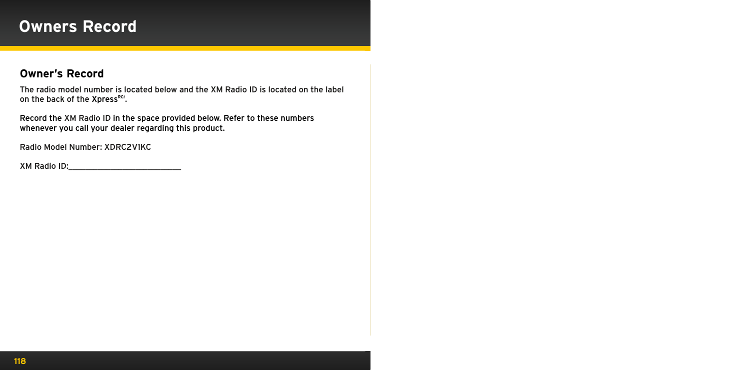 118Owner’s Record The radio model number is located below and the XM Radio ID is located on the label on the back of the XpressRCi.Record the XM Radio ID in the space provided below. Refer to these numbers whenever you call your dealer regarding this product.Radio Model Number: XDRC2V1KCXM Radio ID:___________________________Owners Record
