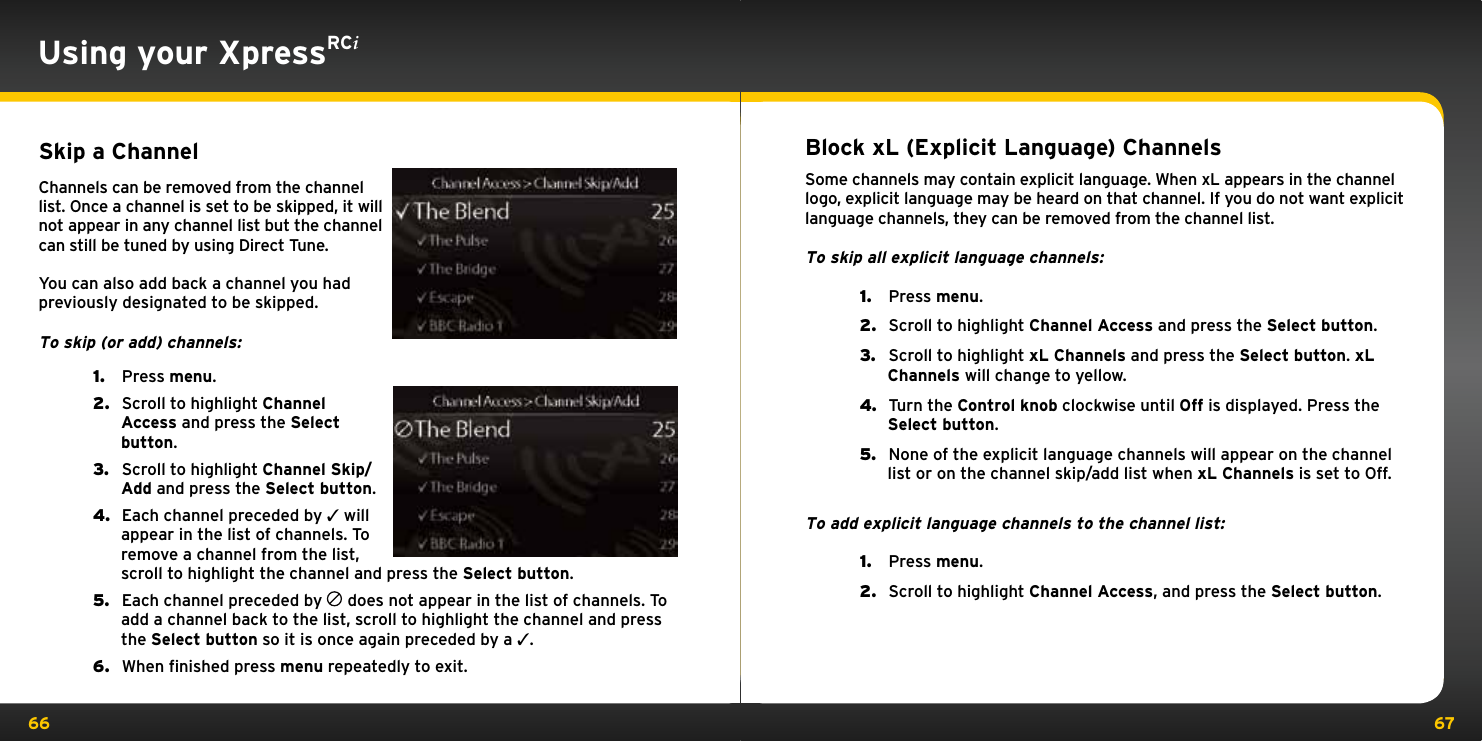 66 67Using your XpressRCiSkip a ChannelChannels can be removed from the channel list. Once a channel is set to be skipped, it will not appear in any channel list but the channel can still be tuned by using Direct Tune.You can also add back a channel you had previously designated to be skipped.To skip (or add) channels:1.   Press menu.2.   Scroll to highlight Channel Access and press the Select button.3.   Scroll to highlight Channel Skip/Add and press the Select button.4.   Each channel preceded by 3 will appear in the list of channels. To remove a channel from the list, scroll to highlight the channel and press the Select button.5.   Each channel preceded by   does not appear in the list of channels. To add a channel back to the list, scroll to highlight the channel and press the Select button so it is once again preceded by a 3.6.   When finished press menu repeatedly to exit.Block xL (Explicit Language) ChannelsSome channels may contain explicit language. When xL appears in the channel logo, explicit language may be heard on that channel. If you do not want explicit language channels, they can be removed from the channel list.To skip all explicit language channels:1.   Press menu.2.   Scroll to highlight Channel Access and press the Select button.3.   Scroll to highlight xL Channels and press the Select button. xL Channels will change to yellow.4.   Turn the Control knob clockwise until Off is displayed. Press the Select button.5.   None of the explicit language channels will appear on the channel list or on the channel skip/add list when xL Channels is set to Off.To add explicit language channels to the channel list:1.   Press menu.2.   Scroll to highlight Channel Access, and press the Select button.