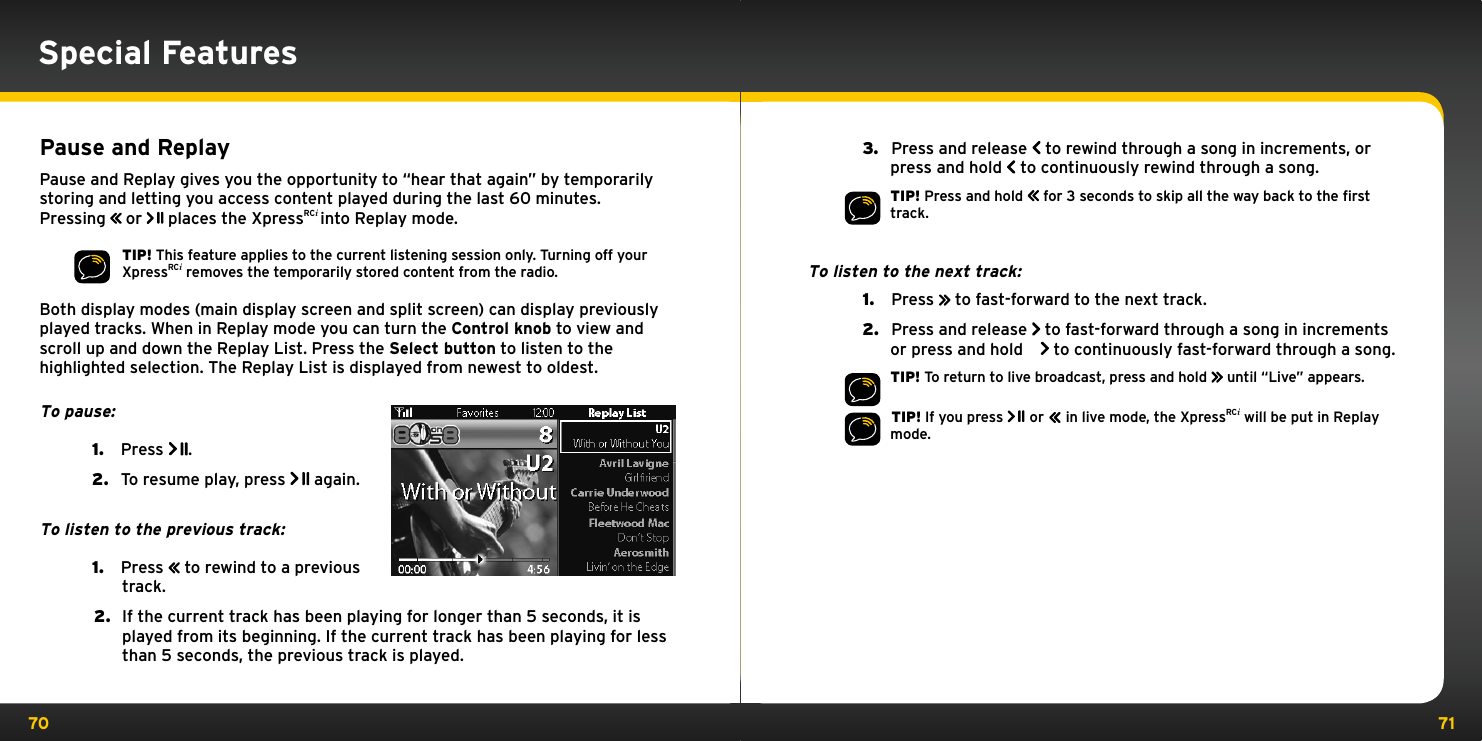 70 71Special Features Pause and ReplayPause and Replay gives you the opportunity to “hear that again” by temporarily storing and letting you access content played during the last 60 minutes. Pressing         or   places the XpressRCi into Replay mode.TIP! This feature applies to the current listening session only. Turning off your XpressRCi removes the temporarily stored content from the radio.Both display modes (main display screen and split screen) can display previously played tracks. When in Replay mode you can turn the Control knob to view and scroll up and down the Replay List. Press the Select button to listen to the highlighted selection. The Replay List is displayed from newest to oldest.To pause:1.   Press  .2.   To resume play, press   again.To listen to the previous track:1.   Press         to rewind to a previous track.2.  If the current track has been playing for longer than 5 seconds, it is played from its beginning. If the current track has been playing for less than 5 seconds, the previous track is played.3.   Press and release   to rewind through a song in increments, or press and hold   to continuously rewind through a song.TIP! Press and hold         for 3 seconds to skip all the way back to the ﬁrst track.To listen to the next track:1.   Press         to fast-forward to the next track.2.   Press and release   to fast-forward through a song in increments or press and hold   to continuously fast-forward through a song.TIP! To return to live broadcast, press and hold         until “Live” appears. TIP! If you press   or         in live mode, the XpressRCi will be put in Replay mode.