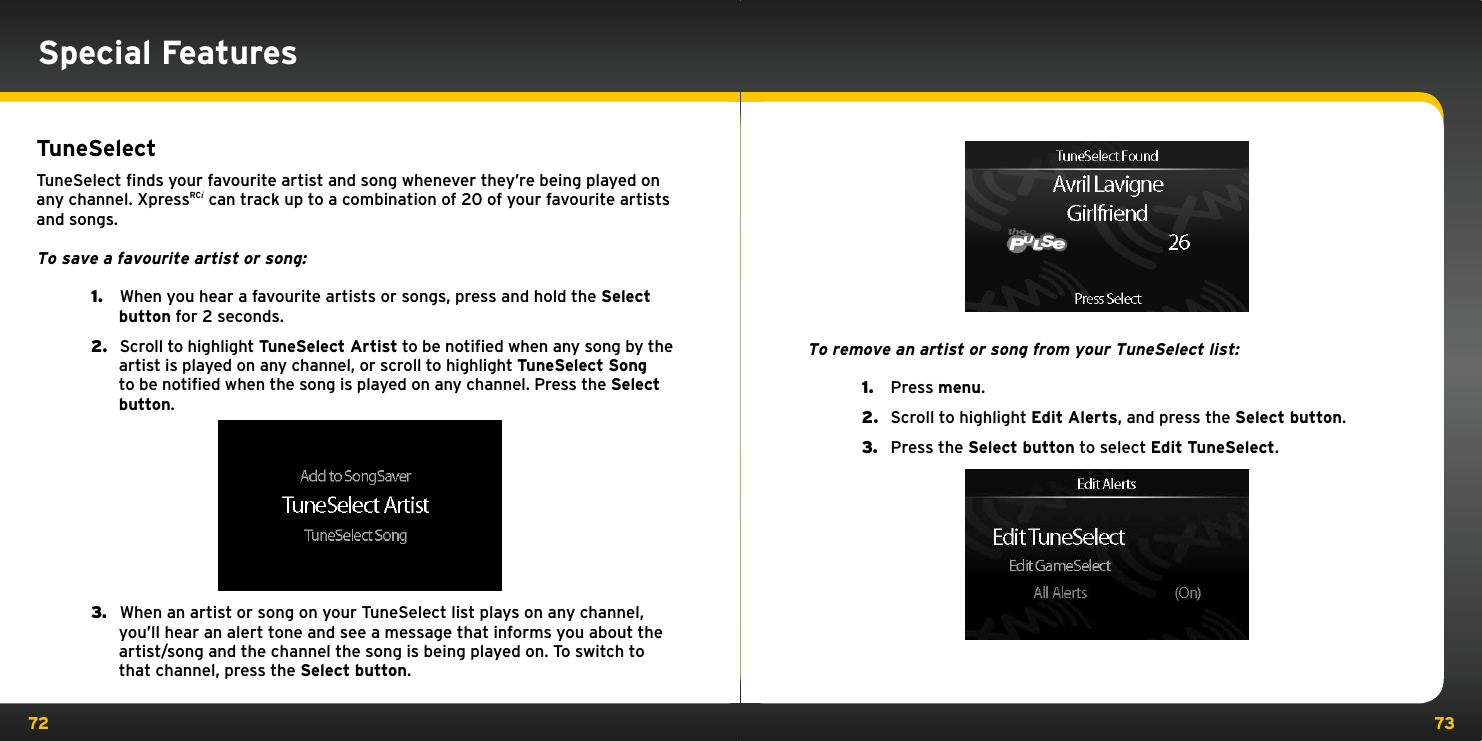 72 73Special FeaturesTuneSelectTuneSelect ﬁnds your favourite artist and song whenever they’re being played on any channel. XpressRCi can track up to a combination of 20 of your favourite artists and songs.To save a favourite artist or song:1.   When you hear a favourite artists or songs, press and hold the Select button for 2 seconds.2.   Scroll to highlight TuneSelect Artist to be notified when any song by the artist is played on any channel, or scroll to highlight TuneSelect Song to be notified when the song is played on any channel. Press the Select button.         3.   When an artist or song on your TuneSelect list plays on any channel, you’ll hear an alert tone and see a message that informs you about the artist/song and the channel the song is being played on. To switch to that channel, press the Select button.To remove an artist or song from your TuneSelect list:1.   Press menu.2.   Scroll to highlight Edit Alerts, and press the Select button.3.   Press the Select button to select Edit TuneSelect.