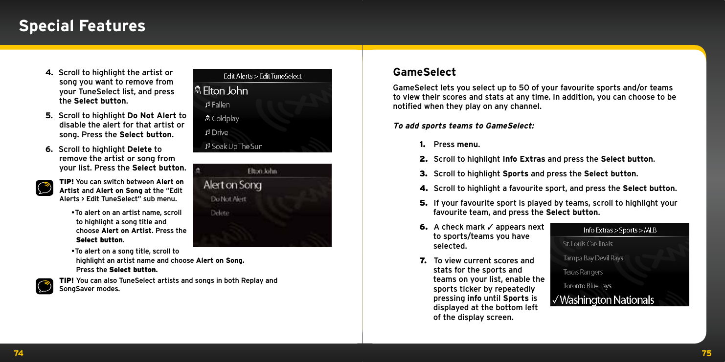 74 75Special Features4.   Scroll to highlight the artist or song you want to remove from your TuneSelect list, and press the Select button.5.   Scroll to highlight Do Not Alert to disable the alert for that artist or song. Press the Select button.6.   Scroll to highlight Delete to remove the artist or song from your list. Press the Select button.TIP! You can switch between Alert on Artist and Alert on Song at the “Edit Alerts &gt; Edit TuneSelect” sub menu.•Toalertonanartistname,scrollto highlight a song title and choose Alert on Artist. Press the Select button.•Toalertonasongtitle,scrolltohighlight an artist name and choose Alert on Song. Press the Select button.TIP! You can also TuneSelect artists and songs in both Replay and SongSaver modes.GameSelectGameSelect lets you select up to 50 of your favourite sports and/or teams to view their scores and stats at any time. In addition, you can choose to be notiﬁed when they play on any channel.To add sports teams to GameSelect:1.   Press menu.2.   Scroll to highlight Info Extras and press the Select button.3.   Scroll to highlight Sports and press the Select button.4.   Scroll to highlight a favourite sport, and press the Select button.5.   If your favourite sport is played by teams, scroll to highlight your favourite team, and press the Select button.6.   A check mark 3 appears next to sports/teams you have selected.7.   To view current scores and stats for the sports and teams on your list, enable the sports ticker by repeatedly pressing info until Sports is displayed at the bottom left of the display screen.
