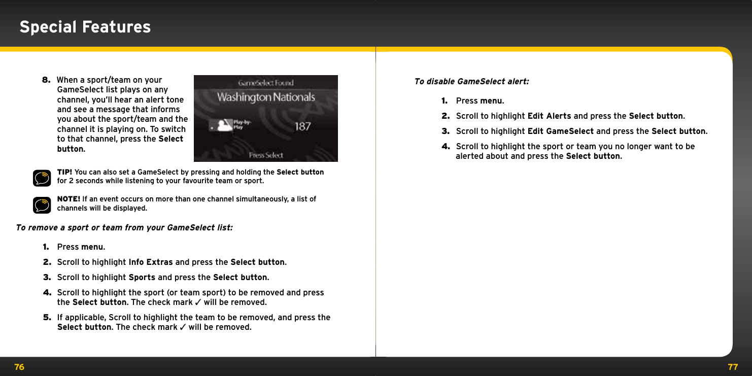 76 77Special Features8.   When a sport/team on your GameSelect list plays on any channel, you’ll hear an alert tone and see a message that informs you about the sport/team and the channel it is playing on. To switch to that channel, press the Select button.TIP! You can also set a GameSelect by pressing and holding the Select button for 2 seconds while listening to your favourite team or sport.NOTE! If an event occurs on more than one channel simultaneously, a list of channels will be displayed.To remove a sport or team from your GameSelect list:1.  Press menu.2.  Scroll to highlight Info Extras and press the Select button.3.  Scroll to highlight Sports and press the Select button.4.  Scroll to highlight the sport (or team sport) to be removed and press the Select button. The check mark 3 will be removed.5.  If applicable, Scroll to highlight the team to be removed, and press the Select button. The check mark 3 will be removed.To disable GameSelect alert:1.   Press menu.2.   Scroll to highlight Edit Alerts and press the Select button.3.   Scroll to highlight Edit GameSelect and press the Select button.4.   Scroll to highlight the sport or team you no longer want to be alerted about and press the Select button.