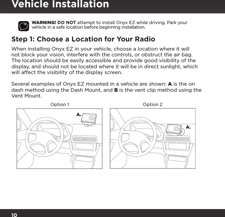 10WARNING! DO NOT attempt to install Onyx EZ while driving. Park your vehicle in a safe location before beginning installation.Step 1: Choose a Location for Your RadioWhen installing Onyx EZ in your vehicle, choose a location where it will not block your vision, interfere with the controls, or obstruct the air bag. The location should be easily accessible and provide good visibility of the display, and should not be located where it will be in direct sunlight, which will affect the visibility of the display screen. Several examples of Onyx EZ mounted in a vehicle are shown: A is the on dash method using the Dash Mount, and B is the vent clip method using the Vent Mount.A.A.Option 1 Option 2234567890directjumpFMmenu1234567890directjumpFMmenu1Vehicle Installation