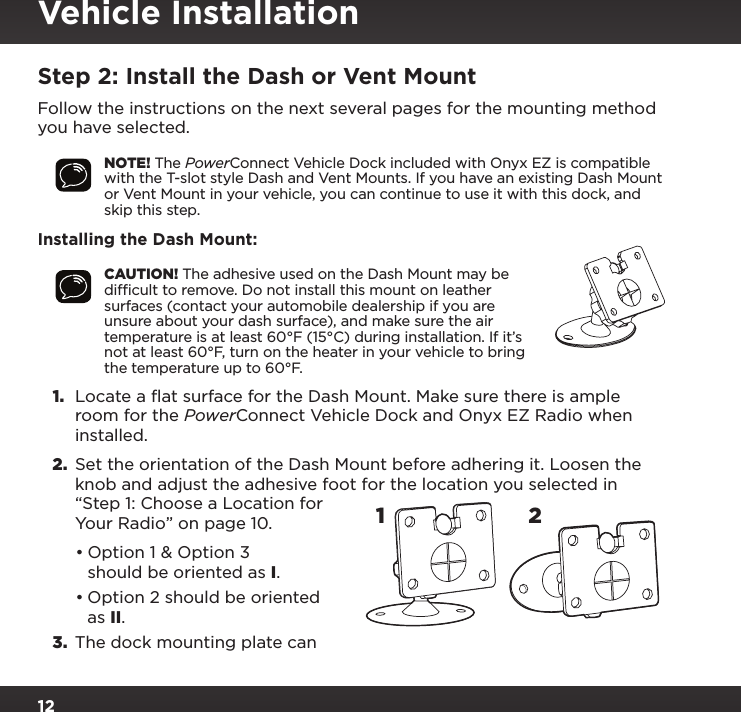 12Vehicle InstallationStep 2: Install the Dash or Vent MountFollow the instructions on the next several pages for the mounting method you have selected.NOTE! The PowerConnect Vehicle Dock included with Onyx EZ is compatible with the T-slot style Dash and Vent Mounts. If you have an existing Dash Mount or Vent Mount in your vehicle, you can continue to use it with this dock, and skip this step.Installing the Dash Mount:CAUTION! The adhesive used on the Dash Mount may be difﬁcult to remove. Do not install this mount on leather surfaces (contact your automobile dealership if you are unsure about your dash surface), and make sure the air temperature is at least 60°F (15°C) during installation. If it’s not at least 60°F, turn on the heater in your vehicle to bring the temperature up to 60°F.1.  Locate a flat surface for the Dash Mount. Make sure there is ample room for the PowerConnect Vehicle Dock and Onyx EZ Radio when installed.2.  Set the orientation of the Dash Mount before adhering it. Loosen the knob and adjust the adhesive foot for the location you selected in “Step 1: Choose a Location for Your Radio” on page 10.•Option 1 &amp; Option 3 should be oriented as I.•Option 2 should be oriented as II.3.  The dock mounting plate can 12