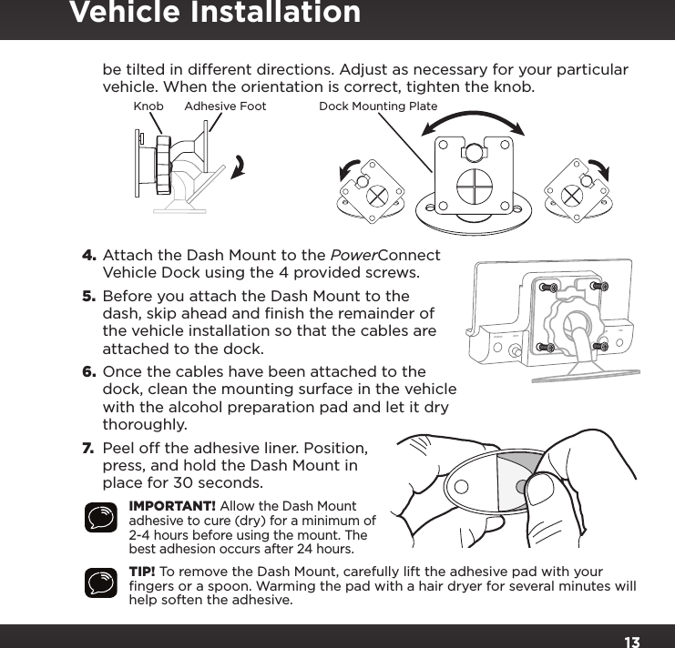 13be tilted in different directions. Adjust as necessary for your particular vehicle. When the orientation is correct, tighten the knob.4. Attach the Dash Mount to the PowerConnect Vehicle Dock using the 4 provided screws.5.  Before you attach the Dash Mount to the dash, skip ahead and finish the remainder of the vehicle installation so that the cables are attached to the dock.6.  Once the cables have been attached to the dock, clean the mounting surface in the vehicle with the alcohol preparation pad and let it dry thoroughly.7. Peel off the adhesive liner. Position, press, and hold the Dash Mount in place for 30 seconds.IMPORTANT! Allow the Dash Mount adhesive to cure (dry) for a minimum of 2-4 hours before using the mount. The best adhesion occurs after 24 hours.TIP! To remove the Dash Mount, carefully lift the adhesive pad with your ﬁngers or a spoon. Warming the pad with a hair dryer for several minutes will help soften the adhesive.AUDIO ANT        PWR FMVehicle InstallationKnob Adhesive Foot Dock Mounting Plate