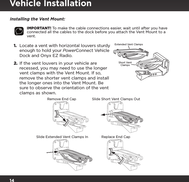 14Installing the Vent Mount:IMPORTANT! To make the cable connections easier, wait until after you have connected all the cables to the dock before you attach the Vent Mount to a vent.1. Locate a vent with horizontal louvers sturdy enough to hold your PowerConnect Vehicle Dock and Onyx EZ Radio.2.  If the vent louvers in your vehicle are recessed, you may need to use the longer vent clamps with the Vent Mount. If so, remove the shorter vent clamps and install the longer ones into the Vent Mount. Be sure to observe the orientation of the vent clamps as shown.Slide Short Vent Clamps OutRemove End CapSlide Extended Vent Clamps In Replace End CapExtended Vent ClampsShort VentClampsVehicle Installation