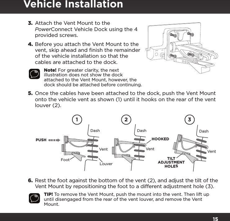 153.  Attach the Vent Mount to the PowerConnect Vehicle Dock using the 4 provided screws.4. Before you attach the Vent Mount to the vent, skip ahead and finish the remainder of the vehicle installation so that the cables are attached to the dock.Note! For greater clarity, the next illustration does not show the dock attached to the Vent Mount, however, the dock should be attached before continuing.5.  Once the cables have been attached to the dock, push the Vent Mount onto the vehicle vent as shown (1) until it hooks on the rear of the vent louver (2).6. Rest the foot against the bottom of the vent (2), and adjust the tilt of the Vent Mount by repositioning the foot to a different adjustment hole (3).TIP! To remove the Vent Mount, push the mount into the vent. Then lift up until disengaged from the rear of the vent louver, and remove the Vent Mount.PUSHDashVentLouverFootVent VentDash DashHOOKEDTILTADJUSTMENTHOLES1 2 3AUDIO ANT        PWR FMVehicle Installation