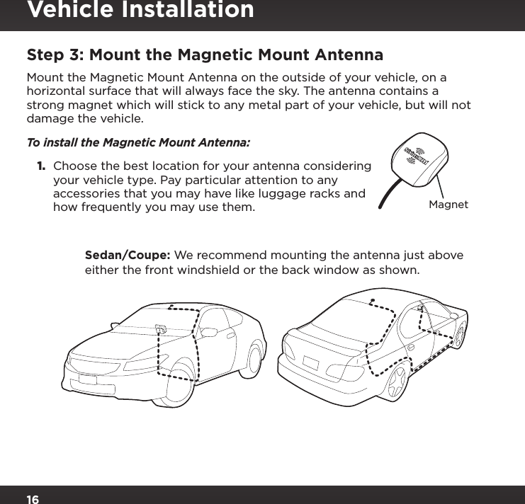 16Step 3: Mount the Magnetic Mount AntennaMount the Magnetic Mount Antenna on the outside of your vehicle, on a horizontal surface that will always face the sky. The antenna contains a strong magnet which will stick to any metal part of your vehicle, but will not damage the vehicle. To install the Magnetic Mount Antenna:1.  Choose the best location for your antenna considering your vehicle type. Pay particular attention to any accessories that you may have like luggage racks and how frequently you may use them.   Sedan/Coupe: We recommend mounting the antenna just above either the front windshield or the back window as shown.MagnetVehicle Installation