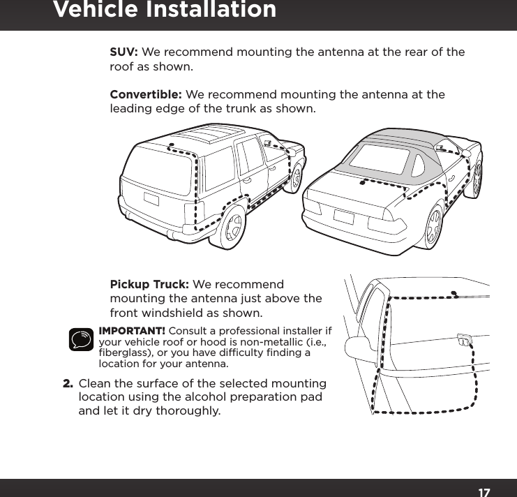 17   SUV: We recommend mounting the antenna at the rear of the roof as shown.   Convertible: We recommend mounting the antenna at the leading edge of the trunk as shown.   Pickup Truck: We recommend mounting the antenna just above the front windshield as shown.IMPORTANT! Consult a professional installer if your vehicle roof or hood is non-metallic (i.e., ﬁberglass), or you have difﬁculty ﬁnding a location for your antenna.2.  Clean the surface of the selected mounting location using the alcohol preparation pad and let it dry thoroughly.Vehicle Installation