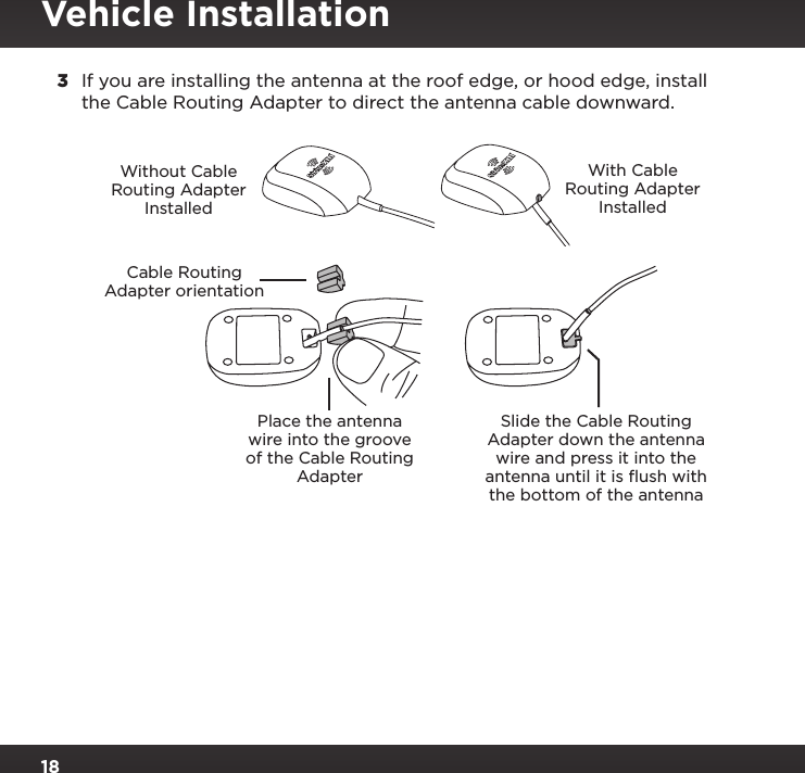 183  If you are installing the antenna at the roof edge, or hood edge, install the Cable Routing Adapter to direct the antenna cable downward.Place the antenna wire into the groove of the Cable Routing AdapterSlide the Cable Routing Adapter down the antenna wire and press it into the antenna until it is ﬂush with the bottom of the antennaWithout Cable Routing Adapter InstalledWith Cable Routing Adapter InstalledCable RoutingAdapter orientationVehicle Installation