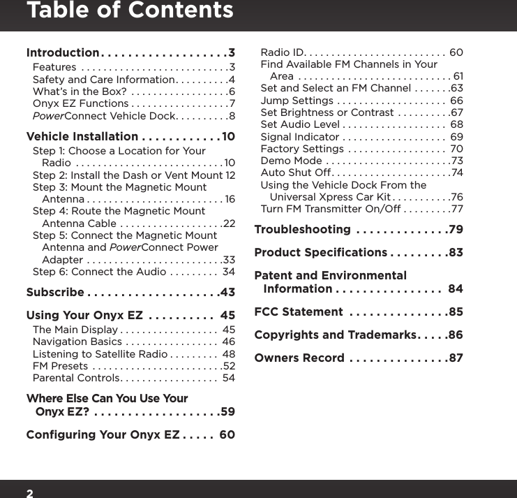 2Table of ContentsIntroduction ................... 3Features  ...........................3Safety and Care Information ..........4What’s in the Box?  ..................6Onyx EZ Functions ..................7PowerConnect Vehicle Dock ..........8Vehicle Installation ............ 10Step 1: Choose a Location for Your    Radio  ........................... 10Step 2: Install the Dash or Vent Mount 12Step 3: Mount the Magnetic Mount    Antenna ......................... 16Step 4: Route the Magnetic Mount    Antenna Cable ...................22Step 5: Connect the Magnetic Mount    Antenna and PowerConnect Power    Adapter .........................33Step 6: Connect the Audio ......... 34Subscribe ....................43Using Your Onyx EZ  .......... 45The Main Display .................. 45Navigation Basics ................. 46Listening to Satellite Radio ......... 48FM Presets ........................52Parental Controls .................. 54Where Else Can You Use Your    Onyx EZ?  ...................59Conﬁguring Your Onyx EZ ..... 60Radio ID .......................... 60Find Available FM Channels in Your    Area  ............................61Set and Select an FM Channel .......63Jump Settings .................... 66Set Brightness or Contrast  ..........67Set Audio Level ................... 68Signal Indicator ................... 69Factory Settings  .................. 70Demo Mode .......................73Auto Shut Off ......................74Using the Vehicle Dock From the    Universal Xpress Car Kit ...........76Turn FM Transmitter On/Off .........77Troubleshooting  ..............79Product Speciﬁcations .........83Patent and Environmental    Information ................ 84FCC Statement  ...............85Copyrights and Trademarks .....86Owners Record ...............87