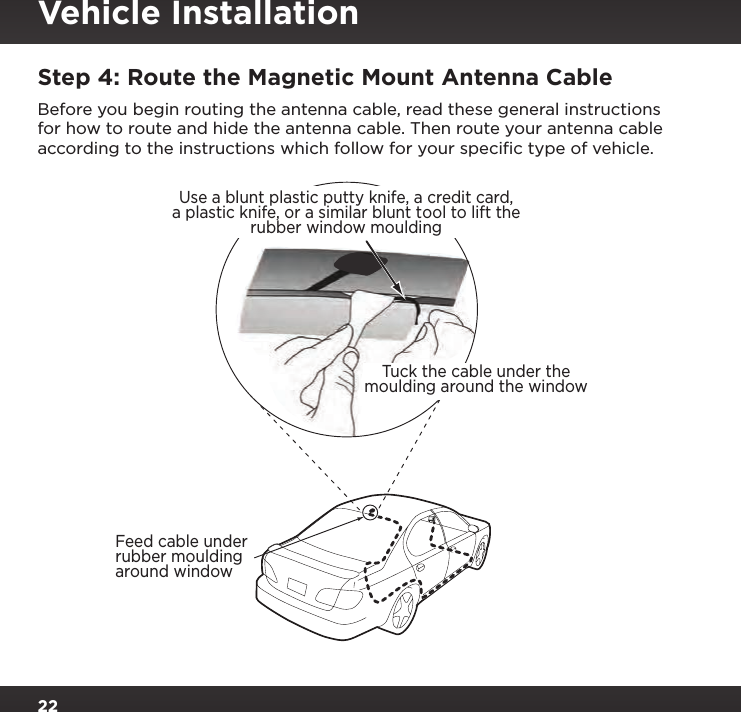 22Step 4: Route the Magnetic Mount Antenna CableBefore you begin routing the antenna cable, read these general instructions for how to route and hide the antenna cable. Then route your antenna cable according to the instructions which follow for your speciﬁc type of vehicle.Feed cable underrubber mouldingaround windowTuck the cable under themoulding around the windowUse a blunt plastic putty knife, a credit card,a plastic knife, or a similar blunt tool to lift therubber window mouldingVehicle Installation