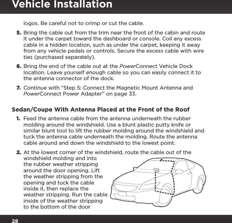 28logos. Be careful not to crimp or cut the cable.5.  Bring the cable out from the trim near the front of the cabin and route it under the carpet toward the dashboard or console. Coil any excess cable in a hidden location, such as under the carpet, keeping it away from any vehicle pedals or controls. Secure the excess cable with wire ties (purchased separately).6.  Bring the end of the cable out at the PowerConnect Vehicle Dock location. Leave yourself enough cable so you can easily connect it to the antenna connector of the dock.7. Continue with “Step 5: Connect the Magnetic Mount Antenna and PowerConnect Power Adapter” on page 33.Sedan/Coupe With Antenna Placed at the Front of the Roof1.  Feed the antenna cable from the antenna underneath the rubber molding around the windshield. Use a blunt plastic putty knife or similar blunt tool to lift the rubber molding around the windshield and tuck the antenna cable underneath the molding. Route the antenna cable around and down the windshield to the lowest point. 2.  At the lowest corner of the windshield, route the cable out of the windshield molding and into the rubber weather stripping around the door opening. Lift the weather stripping from the opening and tuck the cable inside it, then replace the weather stripping. Run the cable inside of the weather stripping to the bottom of the door Vehicle Installation