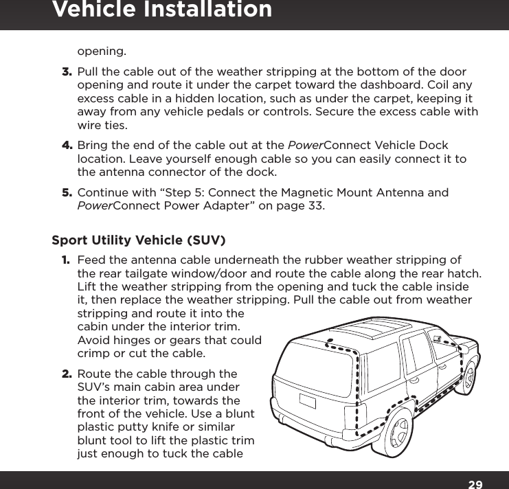 29opening.3.  Pull the cable out of the weather stripping at the bottom of the door opening and route it under the carpet toward the dashboard. Coil any excess cable in a hidden location, such as under the carpet, keeping it away from any vehicle pedals or controls. Secure the excess cable with wire ties.4. Bring the end of the cable out at the PowerConnect Vehicle Dock location. Leave yourself enough cable so you can easily connect it to the antenna connector of the dock.5.  Continue with “Step 5: Connect the Magnetic Mount Antenna and PowerConnect Power Adapter” on page 33.Sport Utility Vehicle (SUV)1.  Feed the antenna cable underneath the rubber weather stripping of the rear tailgate window/door and route the cable along the rear hatch. Lift the weather stripping from the opening and tuck the cable inside it, then replace the weather stripping. Pull the cable out from weather stripping and route it into the cabin under the interior trim. Avoid hinges or gears that could crimp or cut the cable.2.  Route the cable through the SUV’s main cabin area under the interior trim, towards the front of the vehicle. Use a blunt plastic putty knife or similar blunt tool to lift the plastic trim just enough to tuck the cable Vehicle Installation