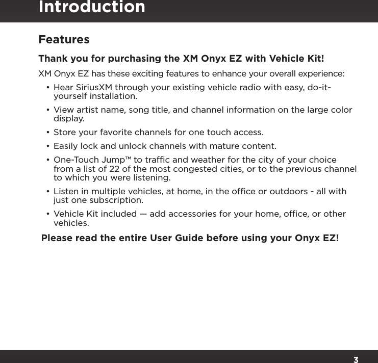 3Table of ContentsFeaturesThank you for purchasing the XM Onyx EZ with Vehicle Kit!XM Onyx EZ has these exciting features to enhance your overall experience:•Hear SiriusXM through your existing vehicle radio with easy, do-it-yourself installation.•View artist name, song title, and channel information on the large color display.•Store your favorite channels for one touch access.•Easily lock and unlock channels with mature content. •One-Touch Jump™ to trafﬁc and weather for the city of your choice from a list of 22 of the most congested cities, or to the previous channel to which you were listening.•Listen in multiple vehicles, at home, in the ofﬁce or outdoors - all with just one subscription.•Vehicle Kit included — add accessories for your home, ofﬁce, or other vehicles.Please read the entire User Guide before using your Onyx EZ!Introduction