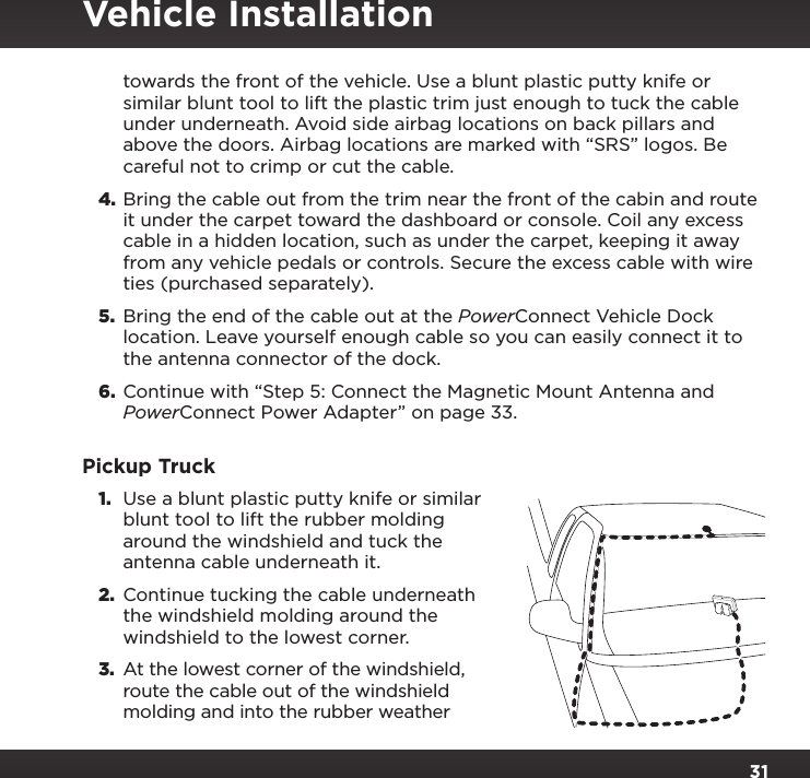 31towards the front of the vehicle. Use a blunt plastic putty knife or similar blunt tool to lift the plastic trim just enough to tuck the cable under underneath. Avoid side airbag locations on back pillars and above the doors. Airbag locations are marked with “SRS” logos. Be careful not to crimp or cut the cable.4. Bring the cable out from the trim near the front of the cabin and route it under the carpet toward the dashboard or console. Coil any excess cable in a hidden location, such as under the carpet, keeping it away from any vehicle pedals or controls. Secure the excess cable with wire ties (purchased separately).5.  Bring the end of the cable out at the PowerConnect Vehicle Dock location. Leave yourself enough cable so you can easily connect it to the antenna connector of the dock.6.  Continue with “Step 5: Connect the Magnetic Mount Antenna and PowerConnect Power Adapter” on page 33.Pickup Truck1.  Use a blunt plastic putty knife or similar blunt tool to lift the rubber molding around the windshield and tuck the antenna cable underneath it.2.  Continue tucking the cable underneath the windshield molding around the windshield to the lowest corner.3. At the lowest corner of the windshield, route the cable out of the windshield molding and into the rubber weather Vehicle Installation