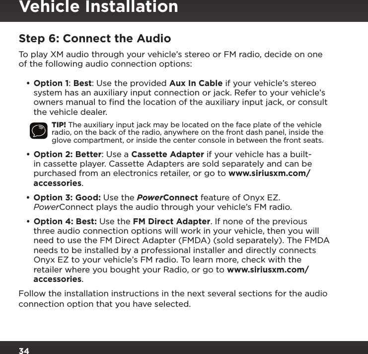 34Step 6: Connect the AudioTo play XM audio through your vehicle’s stereo or FM radio, decide on one of the following audio connection options:•Option 1: Best: Use the provided Aux In Cable if your vehicle’s stereo system has an auxiliary input connection or jack. Refer to your vehicle’s owners manual to ﬁnd the location of the auxiliary input jack, or consult the vehicle dealer.TIP! The auxiliary input jack may be located on the face plate of the vehicle radio, on the back of the radio, anywhere on the front dash panel, inside the glove compartment, or inside the center console in between the front seats.•Option 2: Better: Use a Cassette Adapter if your vehicle has a built-in cassette player. Cassette Adapters are sold separately and can be purchased from an electronics retailer, or go to www.siriusxm.com/accessories.•Option 3: Good: Use the PowerConnect feature of Onyx EZ. PowerConnect plays the audio through your vehicle’s FM radio.•Option 4: Best: Use the FM Direct Adapter. If none of the previous three audio connection options will work in your vehicle, then you will need to use the FM Direct Adapter (FMDA) (sold separately). The FMDA needs to be installed by a professional installer and directly connects Onyx EZ to your vehicle’s FM radio. To learn more, check with the retailer where you bought your Radio, or go to www.siriusxm.com/accessories.Follow the installation instructions in the next several sections for the audio connection option that you have selected.Vehicle Installation