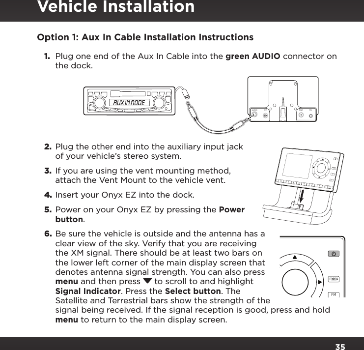 35Option 1: Aux In Cable Installation Instructions1.  Plug one end of the Aux In Cable into the green AUDIO connector on the dock.2.  Plug the other end into the auxiliary input jack of your vehicle’s stereo system.3.  If you are using the vent mounting method, attach the Vent Mount to the vehicle vent.4. Insert your Onyx EZ into the dock.5.  Power on your Onyx EZ by pressing the Power button.6.  Be sure the vehicle is outside and the antenna has a clear view of the sky. Verify that you are receiving the XM signal. There should be at least two bars on the lower left corner of the main display screen that denotes antenna signal strength. You can also press menu and then press  to scroll to and highlight Signal Indicator. Press the Select button. The Satellite and Terrestrial bars show the strength of the signal being received. If the signal reception is good, press and hold menu to return to the main display screen.234567890directjumpFMmenu1234567890directjumpFMmenu1AUDIOANT PWRFMVehicle Installation