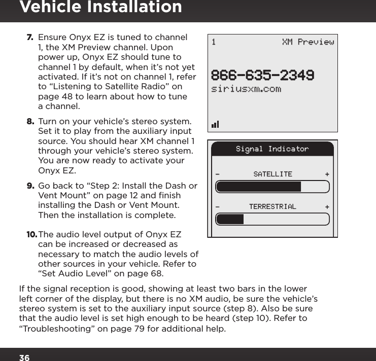 367. Ensure Onyx EZ is tuned to channel 1, the XM Preview channel. Upon power up, Onyx EZ should tune to channel 1 by default, when it’s not yet activated. If it’s not on channel 1, refer to “Listening to Satellite Radio” on page 48 to learn about how to tune a channel.8.  Turn on your vehicle’s stereo system. Set it to play from the auxiliary input source. You should hear XM channel 1 through your vehicle’s stereo system. You are now ready to activate your Onyx EZ.9. Go back to “Step 2: Install the Dash or Vent Mount” on page 12 and finish installing the Dash or Vent Mount. Then the installation is complete.10. The audio level output of Onyx EZ can be increased or decreased as necessary to match the audio levels of other sources in your vehicle. Refer to “Set Audio Level” on page 68.If the signal reception is good, showing at least two bars in the lower left corner of the display, but there is no XM audio, be sure the vehicle’s stereo system is set to the auxiliary input source (step 8). Also be sure that the audio level is set high enough to be heard (step 10). Refer to “Troubleshooting” on page 79 for additional help.Signal IndicatorSATELLITE- ++-TERRESTRIAL866-635-2349siriusxm.com1 XM PreviewVehicle Installation