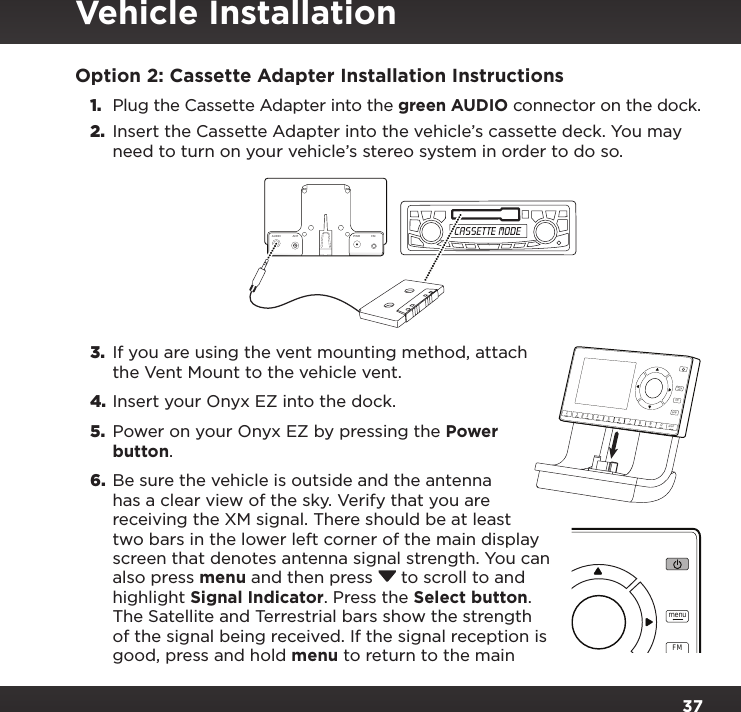 37Option 2: Cassette Adapter Installation Instructions1. Plug the Cassette Adapter into the green AUDIO connector on the dock.2.  Insert the Cassette Adapter into the vehicle’s cassette deck. You may need to turn on your vehicle’s stereo system in order to do so.3.  If you are using the vent mounting method, attach the Vent Mount to the vehicle vent.4. Insert your Onyx EZ into the dock.5.  Power on your Onyx EZ by pressing the Power button.6.  Be sure the vehicle is outside and the antenna has a clear view of the sky. Verify that you are receiving the XM signal. There should be at least two bars in the lower left corner of the main display screen that denotes antenna signal strength. You can also press menu and then press  to scroll to and highlight Signal Indicator. Press the Select button. The Satellite and Terrestrial bars show the strength of the signal being received. If the signal reception is good, press and hold menu to return to the main 234567890directjumpFMmenu1234567890directjumpFMmenu1AUDIO ANT PWRFMVehicle Installation