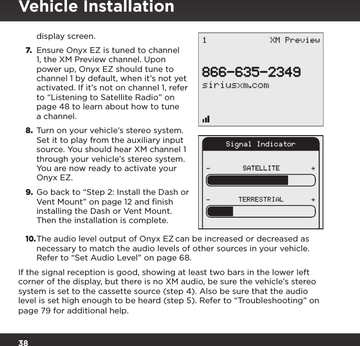 38display screen.7. Ensure Onyx EZ is tuned to channel 1, the XM Preview channel. Upon power up, Onyx EZ should tune to channel 1 by default, when it’s not yet activated. If it’s not on channel 1, refer to “Listening to Satellite Radio” on page 48 to learn about how to tune a channel.8.  Turn on your vehicle’s stereo system. Set it to play from the auxiliary input source. You should hear XM channel 1 through your vehicle’s stereo system. You are now ready to activate your Onyx EZ.9. Go back to “Step 2: Install the Dash or Vent Mount” on page 12 and finish installing the Dash or Vent Mount. Then the installation is complete.10. The audio level output of Onyx EZ can be increased or decreased as necessary to match the audio levels of other sources in your vehicle. Refer to “Set Audio Level” on page 68.If the signal reception is good, showing at least two bars in the lower left corner of the display, but there is no XM audio, be sure the vehicle’s stereo system is set to the cassette source (step 4). Also be sure that the audio level is set high enough to be heard (step 5). Refer to “Troubleshooting” on page 79 for additional help.Signal IndicatorSATELLITE- ++-TERRESTRIAL866-635-2349siriusxm.com1 XM PreviewVehicle Installation