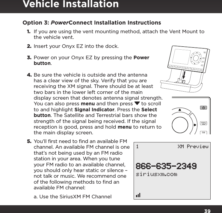 39Option 3: PowerConnect Installation Instructions1.  If you are using the vent mounting method, attach the Vent Mount to the vehicle vent.2.  Insert your Onyx EZ into the dock.3.  Power on your Onyx EZ by pressing the Power button.4. Be sure the vehicle is outside and the antenna has a clear view of the sky. Verify that you are receiving the XM signal. There should be at least two bars in the lower left corner of the main display screen that denotes antenna signal strength. You can also press menu and then press  to scroll to and highlight Signal Indicator. Press the Select button. The Satellite and Terrestrial bars show the strength of the signal being received. If the signal reception is good, press and hold menu to return to the main display screen.5. You’ll first need to find an available FM channel. An available FM channel is one that’s not being used by an FM radio station in your area. When you tune your FM radio to an available channel, you should only hear static or silence – not talk or music. We recommend one of the following methods to find an available FM channel:a. Use the SiriusXM FM Channel 234567890directjumpFMmenu1234567890directjumpFMmenu1866-635-2349siriusxm.com1 XM PreviewVehicle Installation