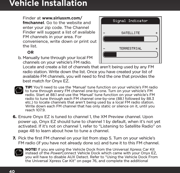 40Signal IndicatorSATELLITE- ++-TERRESTRIALFinder at www.siriusxm.com/fmchannel. Go to the website and enter your zip code. The Channel Finder will suggest a list of available FM channels in your area. For convenience, write down or print out the list.            ORb. Manually tune through your local FM channels on your vehicle’s FM radio. Locate and create a list of channels that aren’t being used by any FM radio station. Write down the list. Once you have created your list of available FM channels, you will need to ﬁnd the one that provides the best match for Onyx EZ.TIP! You’ll need to use the ‘Manual’ tune function on your vehicle’s FM radio to tune through every FM channel one-by-one. Turn on your vehicle’s FM radio. Start at 88.1 and use the ‘Manual’ tune function on your vehicle’s FM radio to tune through each FM channel one-by-one (88.1 followed by 88.3 etc.) to locate channels that aren’t being used by a local FM radio station. Write down each FM channel that has only static or silence on it, until you reach 107.9.6. Ensure Onyx EZ is tuned to channel 1, the XM Preview channel. Upon power up, Onyx EZ should tune to channel 1 by default, when it’s not yet activated. If it’s not on channel 1, refer to “Listening to Satellite Radio” on page 48 to learn about how to tune a channel.7. Pick the first FM channel on your list from step 5. Turn on your vehicle’s FM radio (if you have not already done so) and tune it to this FM channel.NOTE! If you are using the Vehicle Dock from the Universal Xpress Car Kit instead of the PowerConnect Vehicle Dock which came with your Onyx EZ, you will have to disable AUX Detect. Refer to “Using the Vehicle Dock From the Universal Xpress Car Kit” on page 76, and complete the additional Vehicle Installation