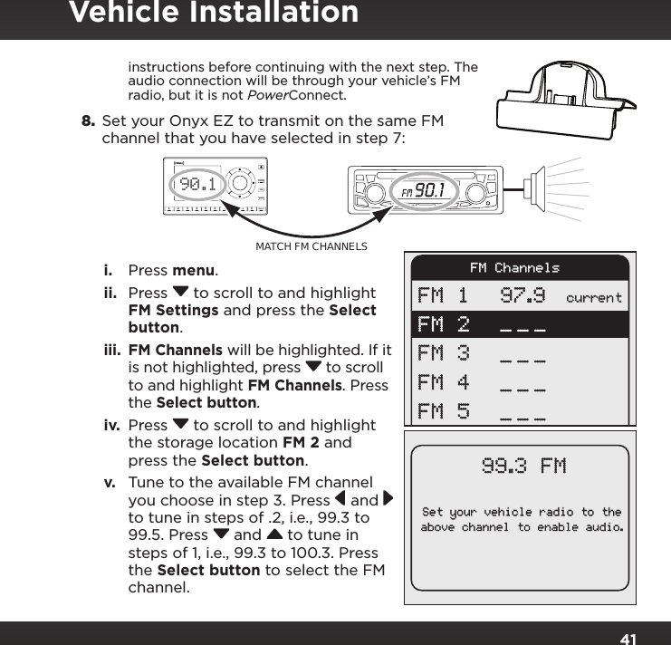 41instructions before continuing with the next step. The audio connection will be through your vehicle’s FM radio, but it is not PowerConnect.8.  Set your Onyx EZ to transmit on the same FM channel that you have selected in step 7:i.  Press menu.ii.  Press  to scroll to and highlight FM Settings and press the Select button.iii.  FM Channels will be highlighted. If it is not highlighted, press  to scroll to and highlight FM Channels. Press the Select button.iv.  Press  to scroll to and highlight the storage location FM 2 and press the Select button.v.  Tune to the available FM channel you choose in step 3. Press  and  to tune in steps of .2, i.e., 99.3 to 99.5. Press  and  to tune in steps of 1, i.e., 99.3 to 100.3. Press the Select button to select the FM channel.234567890directjumpFMmenu190.1MATCH FM CHANNELSSet your vehicle radio to theabove channel to enable audio.99.3 FMcurrentFM 1FM 2FM 3FM 4FM 597.9____________FM ChannelsVehicle Installation