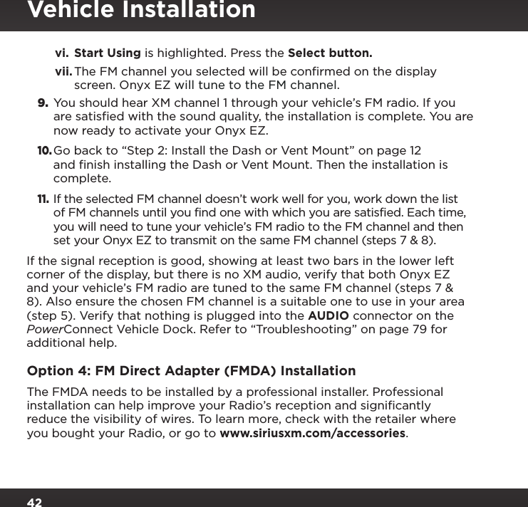 42vi.  Start Using is highlighted. Press the Select button.vii. The FM channel you selected will be conﬁrmed on the display screen. Onyx EZ will tune to the FM channel.9. You should hear XM channel 1 through your vehicle’s FM radio. If you are satisfied with the sound quality, the installation is complete. You are now ready to activate your Onyx EZ.10. Go back to “Step 2: Install the Dash or Vent Mount” on page 12 and finish installing the Dash or Vent Mount. Then the installation is complete.11. If the selected FM channel doesn’t work well for you, work down the list of FM channels until you find one with which you are satisfied. Each time, you will need to tune your vehicle’s FM radio to the FM channel and then set your Onyx EZ to transmit on the same FM channel (steps 7 &amp; 8).If the signal reception is good, showing at least two bars in the lower left corner of the display, but there is no XM audio, verify that both Onyx EZ and your vehicle’s FM radio are tuned to the same FM channel (steps 7 &amp; 8). Also ensure the chosen FM channel is a suitable one to use in your area (step 5). Verify that nothing is plugged into the AUDIO connector on the PowerConnect Vehicle Dock. Refer to “Troubleshooting” on page 79 for additional help.Option 4: FM Direct Adapter (FMDA) InstallationThe FMDA needs to be installed by a professional installer. Professional installation can help improve your Radio’s reception and signiﬁcantly reduce the visibility of wires. To learn more, check with the retailer where you bought your Radio, or go to www.siriusxm.com/accessories.Vehicle Installation