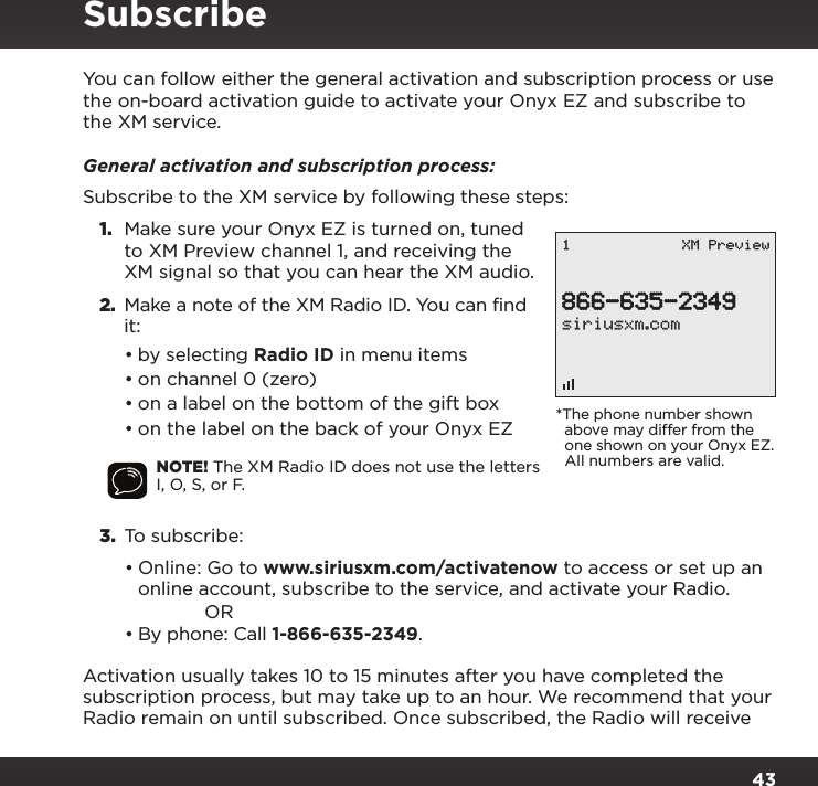 43You can follow either the general activation and subscription process or use the on-board activation guide to activate your Onyx EZ and subscribe to the XM service.General activation and subscription process:Subscribe to the XM service by following these steps:1.  Make sure your Onyx EZ is turned on, tuned to XM Preview channel 1, and receiving the XM signal so that you can hear the XM audio.2. Make a note of the XM Radio ID. You can find it:•by selecting Radio ID in menu items•on channel 0 (zero)•on a label on the bottom of the gift box•on the label on the back of your Onyx EZNOTE! The XM Radio ID does not use the letters I, O, S, or F.3.  To subscribe: •Online: Go to www.siriusxm.com/activatenow to access or set up an online account, subscribe to the service, and activate your Radio.OR•By phone: Call 1-866-635-2349.Activation usually takes 10 to 15 minutes after you have completed the subscription process, but may take up to an hour. We recommend that your Radio remain on until subscribed. Once subscribed, the Radio will receive Subscribe866-635-2349siriusxm.com1 XM Preview*The phone number shown   above may differ from the   one shown on your Onyx EZ.   All numbers are valid.