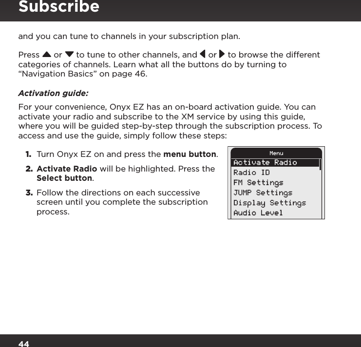 44and you can tune to channels in your subscription plan.Press  or  to tune to other channels, and  or   to browse the different categories of channels. Learn what all the buttons do by turning to “Navigation Basics” on page 46.Activation guide:For your convenience, Onyx EZ has an on-board activation guide. You can activate your radio and subscribe to the XM service by using this guide, where you will be guided step-by-step through the subscription process. To  access and use the guide, simply follow these steps:1.  Turn Onyx EZ on and press the menu button.2.  Activate Radio will be highlighted. Press the Select button.3.  Follow the directions on each successive screen until you complete the subscription process. Activate RadioRadio IDFM SettingsJUMP SettingsDisplay SettingsAudio LevelMenuSubscribe