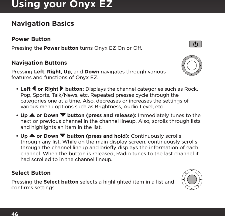 46Navigation BasicsPower ButtonPressing the Power button turns Onyx EZ On or Off.Navigation ButtonsPressing Left, Right, Up, and Down navigates through various features and functions of Onyx EZ.•Left   or Right   button: Displays the channel categories such as Rock, Pop, Sports, Talk/News, etc. Repeated presses cycle through the categories one at a time. Also, decreases or increases the settings of various menu options such as Brightness, Audio Level, etc.•Up   or Down   button (press and release): Immediately tunes to the next or previous channel in the channel lineup. Also, scrolls through lists and highlights an item in the list.•Up   or Down   button (press and hold): Continuously scrolls through any list. While on the main display screen, continuously scrolls through the channel lineup and brieﬂy displays the information of each channel. When the button is released, Radio tunes to the last channel it had scrolled to in the channel lineup.Select ButtonPressing the Select button selects a highlighted item in a list and conﬁrms settings.Using your Onyx EZ