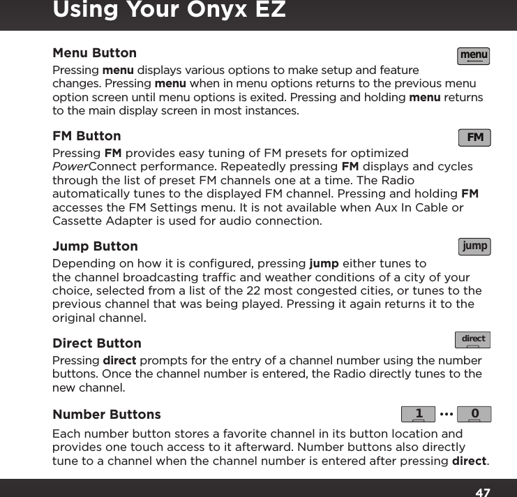 47Menu ButtonPressing menu displays various options to make setup and feature changes. Pressing menu when in menu options returns to the previous menu option screen until menu options is exited. Pressing and holding menu returns to the main display screen in most instances.FM ButtonPressing FM provides easy tuning of FM presets for optimized PowerConnect performance. Repeatedly pressing FM displays and cycles through the list of preset FM channels one at a time. The Radio automatically tunes to the displayed FM channel. Pressing and holding FM accesses the FM Settings menu. It is not available when Aux In Cable or Cassette Adapter is used for audio connection.  Jump Button Depending on how it is conﬁgured, pressing jump either tunes to the channel broadcasting trafﬁc and weather conditions of a city of your choice, selected from a list of the 22 most congested cities, or tunes to the previous channel that was being played. Pressing it again returns it to the original channel.Direct Button Pressing direct prompts for the entry of a channel number using the number buttons. Once the channel number is entered, the Radio directly tunes to the new channel.Number Buttons Each number button stores a favorite channel in its button location and provides one touch access to it afterward. Number buttons also directly tune to a channel when the channel number is entered after pressing direct.menuFMjumpdirect1 0...Using Your Onyx EZ