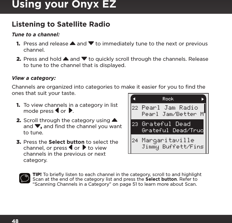 48Listening to Satellite RadioTune to a channel: 1.  Press and release   and   to immediately tune to the next or previous channel.2.  Press and hold   and   to quickly scroll through the channels. Release to tune to the channel that is displayed.View a category:Channels are organized into categories to make it easier for you to ﬁnd the ones that suit your taste. 1.  To view channels in a category in list mode press   or  .2.  Scroll through the category using   and  , and find the channel you want to tune. 3.  Press the Select button to select the channel, or press   or   to view channels in the previous or next category.TIP! To brieﬂy listen to each channel in the category, scroll to and highlight Scan at the end of the category list and press the Select button. Refer to “Scanning Channels in a Category” on page 51 to learn more about Scan.Pearl Jam RadioPearl Jam/Better MGrateful Dead/TrucJimmy Buffett/Fins22Grateful Dead23Margaritaville24RockUsing your Onyx EZ