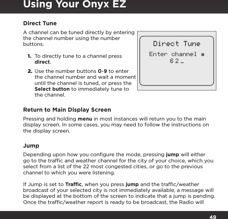 49Direct TuneA channel can be tuned directly by entering the channel number using the number buttons. 1.  To directly tune to a channel press direct.2.  Use the number buttons 0-9 to enter the channel number and wait a moment until the channel is tuned, or press the Select button to immediately tune to the channel.Return to Main Display ScreenPressing and holding menu in most instances will return you to the main display screen. In some cases, you may need to follow the instructions on the display screen.JumpDepending upon how you conﬁgure the mode, pressing jump will either go to the trafﬁc and weather channel for the city of your choice, which you select from a list of the 22 most congested cities, or go to the previous channel to which you were listening.If Jump is set to Trafﬁc, when you press jump and the trafﬁc/weather broadcast of your selected city is not immediately available, a message will be displayed at the bottom of the screen to indicate that a jump is pending. Once the trafﬁc/weather report is ready to be broadcast, the Radio will Direct TuneEnter channel #6 2 _Using Your Onyx EZ