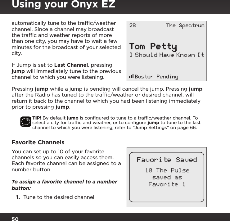 50automatically tune to the trafﬁc/weather channel. Since a channel may broadcast the trafﬁc and weather reports of more than one city, you may have to wait a few minutes for the broadcast of your selected city.If Jump is set to Last Channel, pressing jump will immediately tune to the previous channel to which you were listening. Pressing jump while a jump is pending will cancel the jump. Pressing jump after the Radio has tuned to the trafﬁc/weather or desired channel, will return it back to the channel to which you had been listening immediately prior to pressing jump.TIP! By default jump is conﬁgured to tune to a trafﬁc/weather channel. To  select a city for trafﬁc and weather, or to conﬁgure jump to tune to the last channel to which you were listening, refer to “Jump Settings” on page 66.Favorite ChannelsYou can set up to 10 of your favorite channels so you can easily access them. Each favorite channel can be assigned to a number button. To assign a favorite channel to a number button:1.  Tune to the desired channel. Boston PendingTom PettyI Should Have Known It28 The SpectrumFavorite Saved10 The Pulsesaved asFavorite 1Using your Onyx EZ