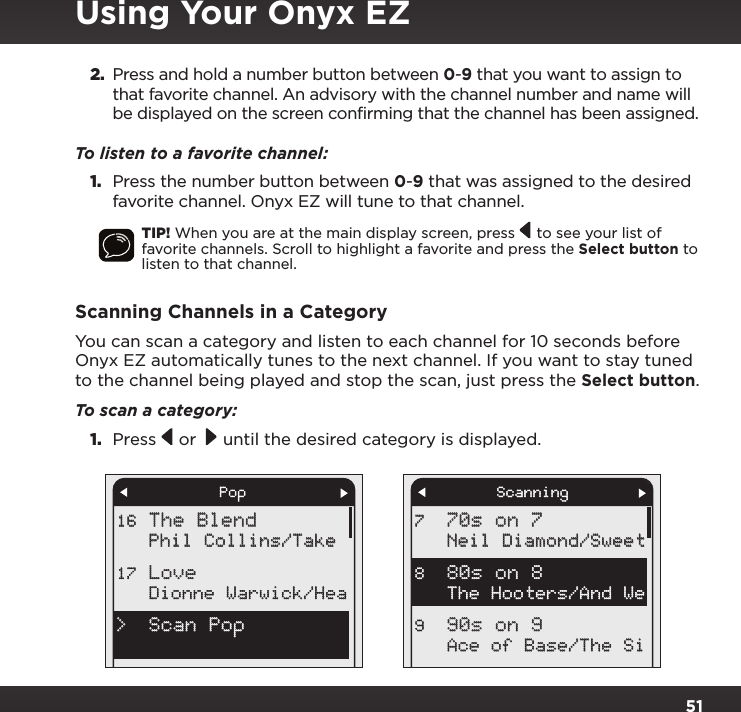512. Press and hold a number button between 0-9 that you want to assign to that favorite channel. An advisory with the channel number and name will be displayed on the screen confirming that the channel has been assigned.To listen to a favorite channel: 1. Press the number button between 0-9 that was assigned to the desired favorite channel. Onyx EZ will tune to that channel.TIP! When you are at the main display screen, press   to see your list of favorite channels. Scroll to highlight a favorite and press the Select button to listen to that channel.Scanning Channels in a CategoryYou can scan a category and listen to each channel for 10 seconds before Onyx EZ automatically tunes to the next channel. If you want to stay tuned to the channel being played and stop the scan, just press the Select button.To scan a category:1.  Press   or   until the desired category is displayed. PopThe BlendPhil Collins/TakeDionne Warwick/Hea16Love 17Scan Pop&gt;Scanning70s on 7Neil Diamond/SweetThe Hooters/And WeAce of Base/The Si780s on 8 890s on 9 9Using Your Onyx EZ