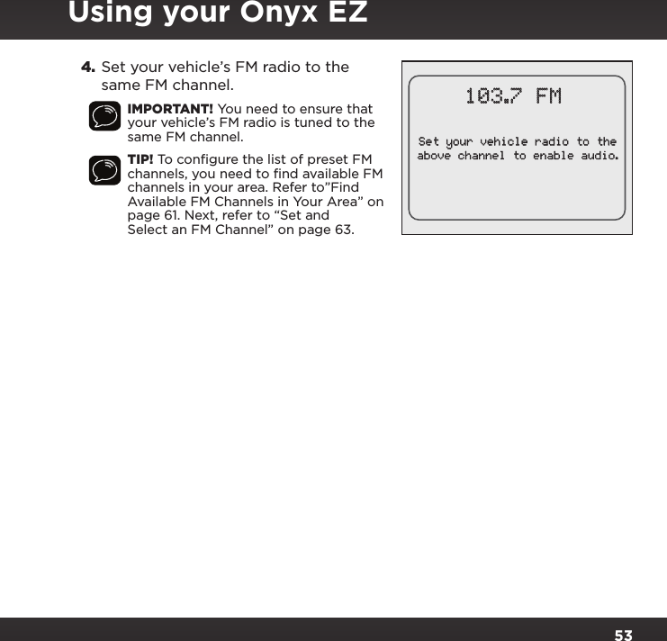 534. Set your vehicle’s FM radio to the same FM channel.IMPORTANT! You need to ensure that your vehicle’s FM radio is tuned to the same FM channel.TIP! To conﬁgure the list of preset FM channels, you need to ﬁnd available FM channels in your area. Refer to”Find Available FM Channels in Your Area” on page 61. Next, refer to “Set and Select an FM Channel” on page 63.103.7 FMSet your vehicle radio to theabove channel to enable audio.Using your Onyx EZ