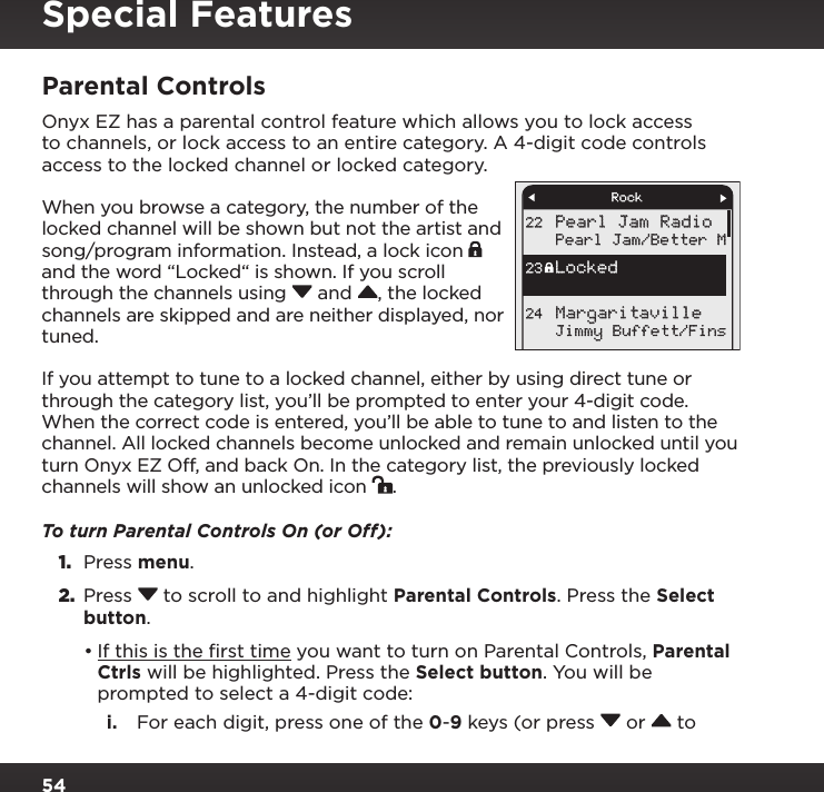 54Parental ControlsOnyx EZ has a parental control feature which allows you to lock access to channels, or lock access to an entire category. A 4-digit code controls access to the locked channel or locked category. When you browse a category, the number of the locked channel will be shown but not the artist and song/program information. Instead, a lock icon   and the word “Locked“ is shown. If you scroll through the channels using  and , the locked channels are skipped and are neither displayed, nor tuned.If you attempt to tune to a locked channel, either by using direct tune or through the category list, you’ll be prompted to enter your 4-digit code. When the correct code is entered, you’ll be able to tune to and listen to the channel. All locked channels become unlocked and remain unlocked until you turn Onyx EZ Off, and back On. In the category list, the previously locked channels will show an unlocked icon  .To turn Parental Controls On (or Off):1.  Press menu.2.  Press  to scroll to and highlight Parental Controls. Press the Select button.•If this is the ﬁrst time you want to turn on Parental Controls, Parental Ctrls will be highlighted. Press the Select button. You will be prompted to select a 4-digit code:i.  For each digit, press one of the 0-9 keys (or press  or   to Pearl Jam RadioPearl Jam/Better MJimmy Buffett/Fins22Locked23Margaritaville24RockSpecial Features