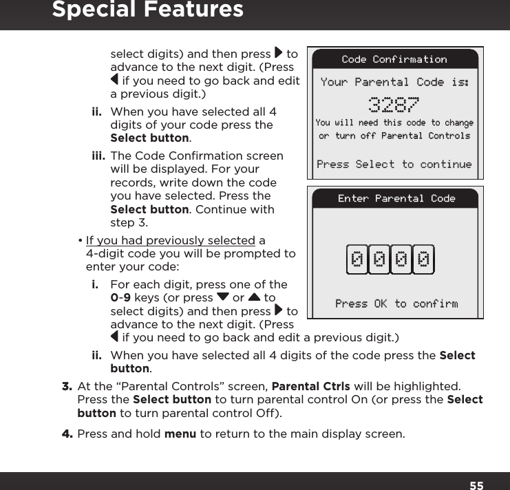 55select digits) and then press  to advance to the next digit. (Press  if you need to go back and edit a previous digit.) ii.  When you have selected all 4 digits of your code press the Select button.iii.  The Code Conﬁrmation screen will be displayed. For your records, write down the code you have selected. Press the Select button. Continue with step 3.•If you had previously selected a 4-digit code you will be prompted to enter your code:i.  For each digit, press one of the 0-9 keys (or press  or   to select digits) and then press  to advance to the next digit. (Press  if you need to go back and edit a previous digit.)ii.  When you have selected all 4 digits of the code press the Select button.3.  At the “Parental Controls” screen, Parental Ctrls will be highlighted. Press the Select button to turn parental control On (or press the Select button to turn parental control Off).4. Press and hold menu to return to the main display screen.Enter Parental Code0 0 0 0Press OK to confirmSpecial FeaturesYour Parental Code is:3287You will need this code to changeor turn off Parental ControlsPress Select to continueCode Confirmation