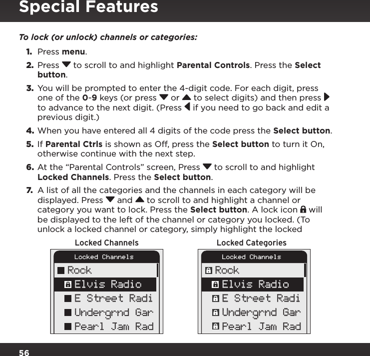 56To lock (or unlock) channels or categories:1.  Press menu.2.  Press  to scroll to and highlight Parental Controls. Press the Select button.3.  You will be prompted to enter the 4-digit code. For each digit, press one of the 0-9 keys (or press  or   to select digits) and then press  to advance to the next digit. (Press  if you need to go back and edit a previous digit.)4. When you have entered all 4 digits of the code press the Select button.5.  If Parental Ctrls is shown as Off, press the Select button to turn it On, otherwise continue with the next step.6.  At the “Parental Controls” screen, Press  to scroll to and highlight Locked Channels. Press the Select button.7. A list of all the categories and the channels in each category will be displayed. Press  and  to scroll to and highlight a channel or category you want to lock. Press the Select button. A lock icon   will be displayed to the left of the channel or category you locked. (To unlock a locked channel or category, simply highlight the locked Locked Channels Locked CategoriesLocked ChannelsRockLocked ChannelsRockElvis RadioE Street RadiUndergrnd GarPearl Jam RadE Street RadiUndergrnd GarPearl Jam RadElvis RadioSpecial Features